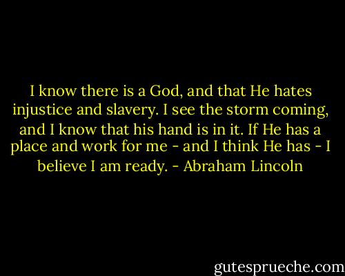 I know there is a God, and that He hates injustice and slavery. I see the storm coming, and I know that his hand is in it. If He has a place and work for me - and I think He has - I believe I am ready. - Abraham Lincoln