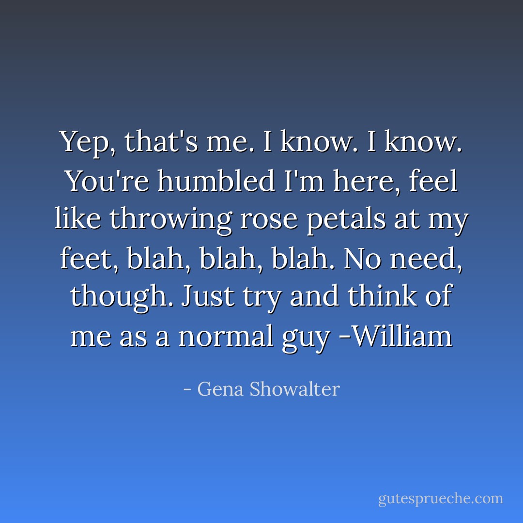 Yep, that's me. I know. I know. You're humbled I'm here, feel like throwing rose petals at my feet, blah, blah, blah. No need, though. Just try and think of me as a normal guy<br />-William - Gena Showalter