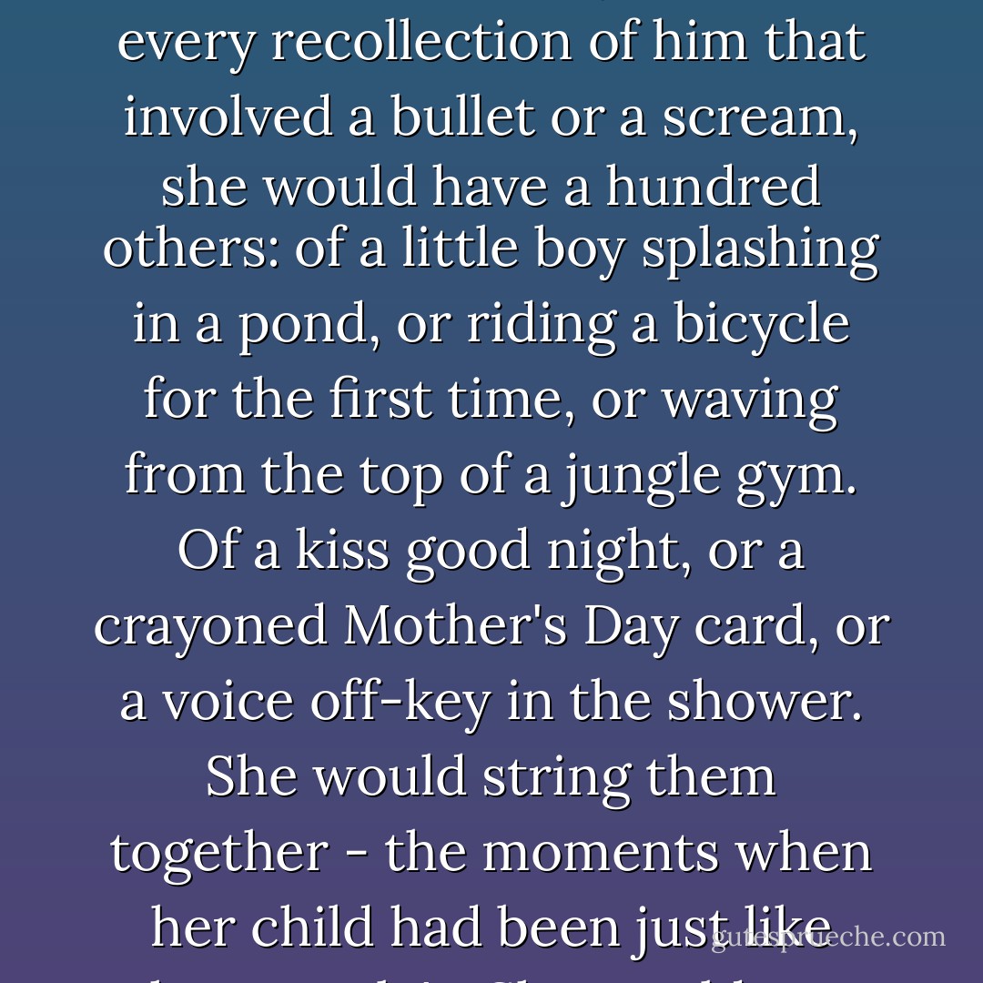 Everyone would remember Peter for nineteen minutes of his life, but what about the other nine million? Lacy would be the keeper of those, because it was the only way for that part of Peter to stay alive. For every recollection of him that involved a bullet or a scream, she would have a hundred others: of a little boy splashing in a pond, or riding a bicycle for the first time, or waving from the top of a jungle gym. Of a kiss good night, or a crayoned Mother's Day card, or a voice off-key in the shower. She would string them together - the moments when her child had been just like other people's. She would wear them, precious pearls, every day of her life; because if she lost them, then the boy she had loved and raised and known would really be gone. - Jodi Picoult