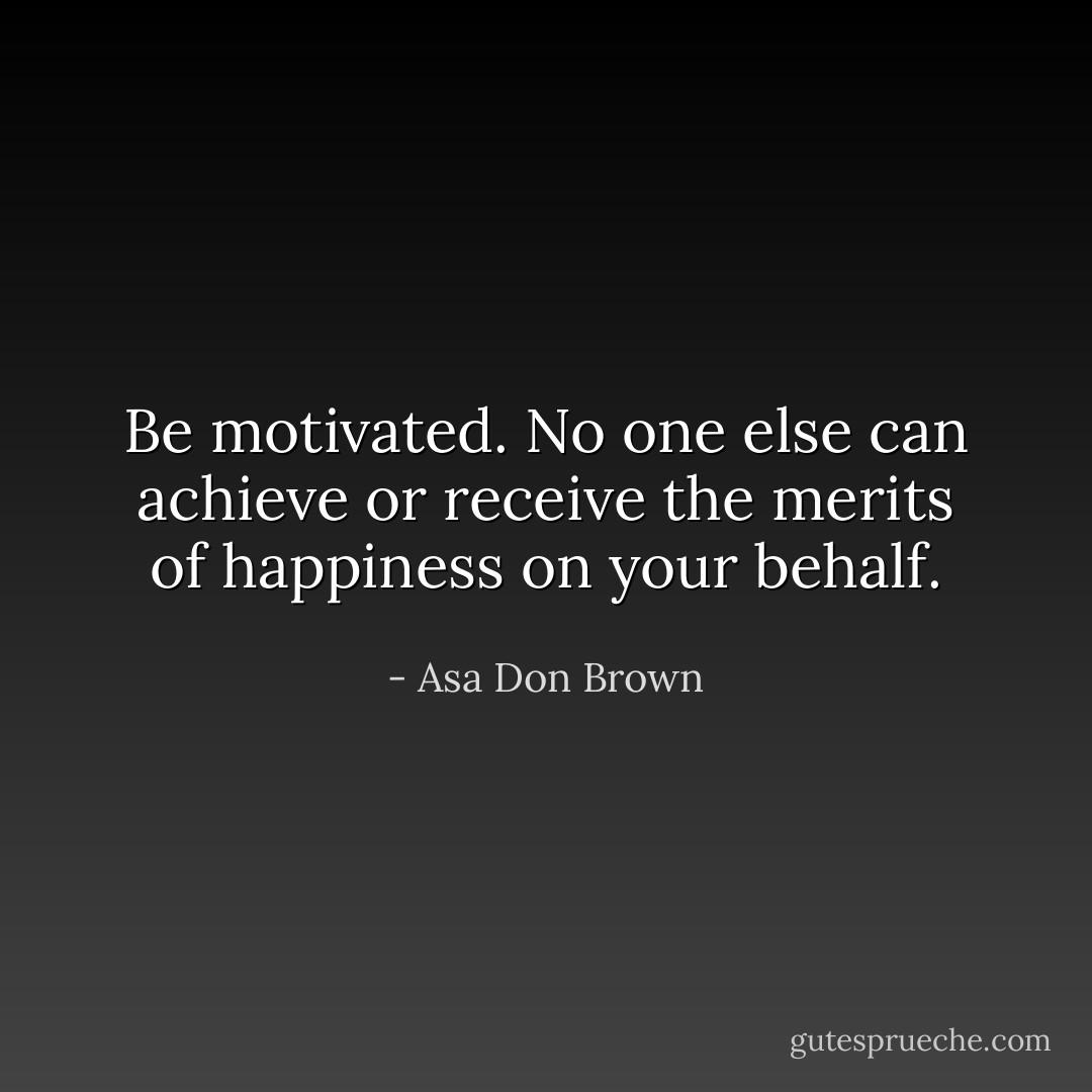 Be motivated. No one else can achieve or receive the merits of happiness on your behalf. - Asa Don Brown