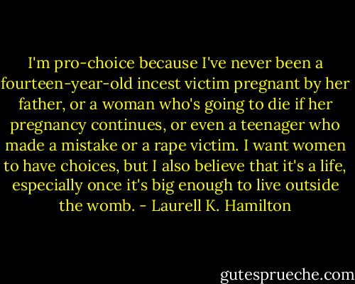 I'm pro-choice because I've never been a fourteen-year-old incest victim pregnant by her father, or a woman who's going to die if her pregnancy continues, or even a teenager who made a mistake or a rape victim. I want women to have choices, but I also believe that it's a life, especially once it's big enough to live outside the womb. - Laurell K. Hamilton