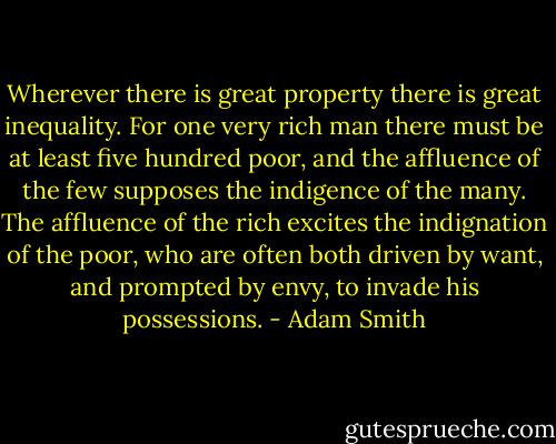 Wherever there is great property there is great inequality. For one very rich man there must be at least five hundred poor, and the affluence of the few supposes the indigence of the many. The affluence of the rich excites the indignation of the poor, who are often both driven by want, and prompted by envy, to invade his possessions. - Adam Smith