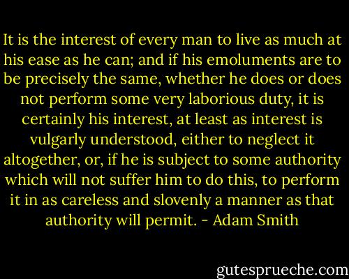 It is the interest of every man to live as much at his ease as he can; and if his emoluments are to be precisely the same, whether he does or does not perform some very laborious duty, it is certainly his interest, at least as interest is vulgarly understood, either to neglect it altogether, or, if he is subject to some authority which will not suffer him to do this, to perform it in as careless and slovenly a manner as that authority will permit. - Adam Smith