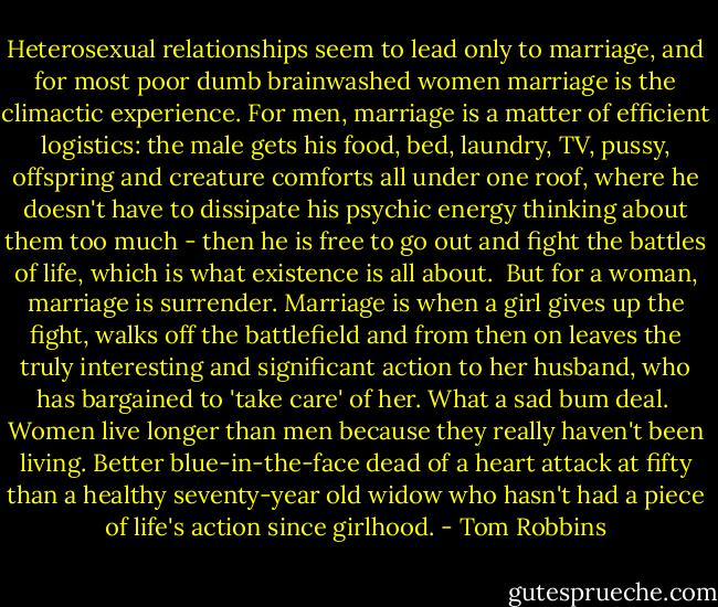 Heterosexual relationships seem to lead only to marriage, and for most poor dumb brainwashed women marriage is the climactic experience. For men, marriage is a matter of efficient logistics: the male gets his food, bed, laundry, TV, pussy, offspring and creature comforts all under one roof, where he doesn't have to dissipate his psychic energy thinking about them too much - then he is free to go out and fight the battles of life, which is what existence is all about.<br /><br />But for a woman, marriage is surrender. Marriage is when a girl gives up the fight, walks off the battlefield and from then on leaves the truly interesting and significant action to her husband, who has bargained to 'take care' of her. What a sad bum deal.<br /><br />Women live longer than men because they really haven't been living. Better blue-in-the-face dead of a heart attack at fifty than a healthy seventy-year old widow who hasn't had a piece of life's action since girlhood. - Tom Robbins