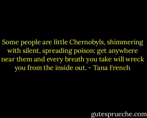 Some people are little Chernobyls, shimmering with silent, spreading poison: get anywhere near them and every breath you take will wreck you from the inside out. - Tana French