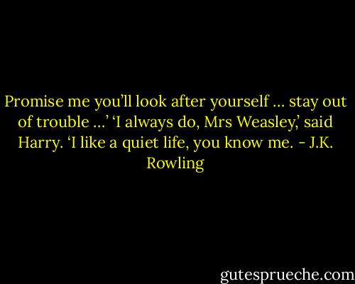 Promise me you’ll look after yourself … stay out of trouble …’<br />‘I always do, Mrs Weasley,’ said Harry. ‘I like a quiet life, you know me. - J.K. Rowling
