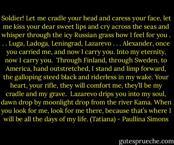 Soldier! Let me cradle your head and caress your face, let me kiss your dear sweet lips and cry across the seas and whisper through the icy Russian grass how I feel for you . . . Luga, Ladoga, Leningrad, Lazarevo . . . Alexander, once you carried me, and now I carry you. Into my eternity, now I carry you.<br /><br />Through Finland, through Sweden, to America, hand outstretched, I stand and limp forward, the galloping steed black and riderless in my wake. Your heart, your rifle, they will comfort me, they’ll be my cradle and my grave.<br /><br />Lazarevo drips you into my soul, dawn drop by moonlight drop from the river Kama. When you look for me, look for me there, because that’s where I will be all the days of my life. (Tatiana) - Paullina Simons