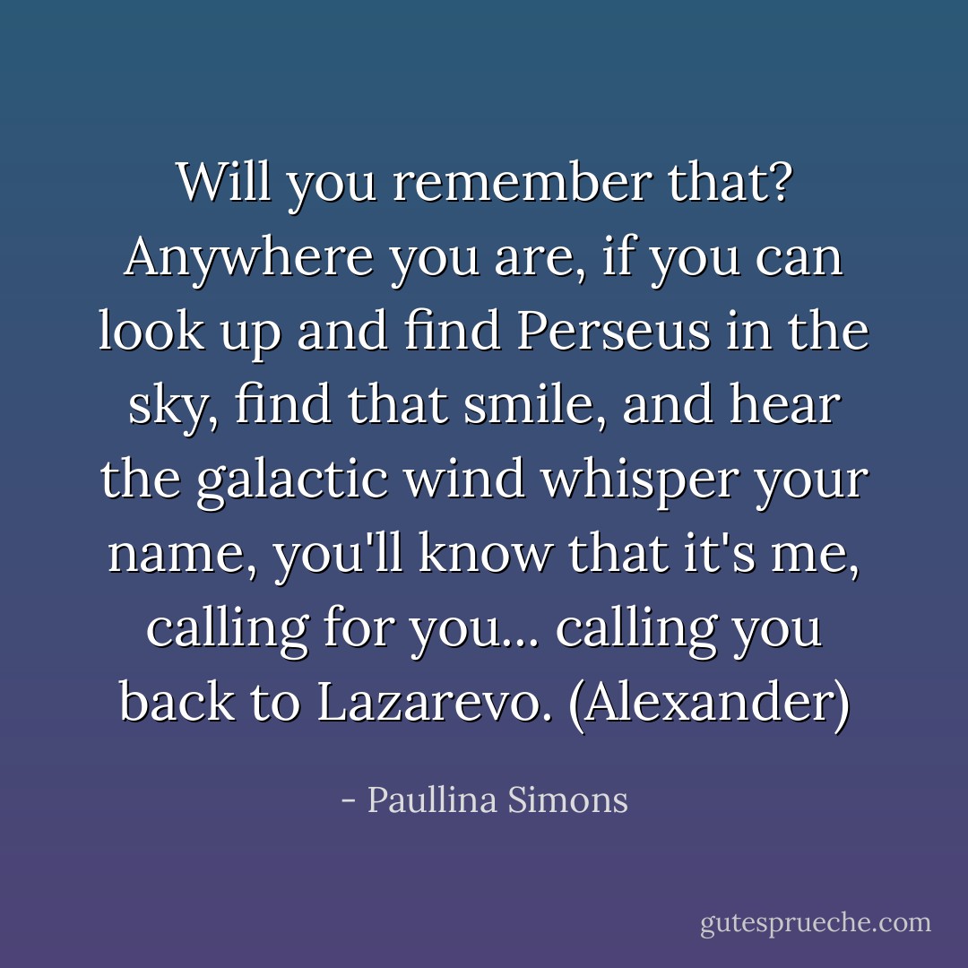 Will you remember that? Anywhere you are, if you can look up and find Perseus in the sky, find that smile, and hear the galactic wind whisper your name, you'll know that it's me, calling for you... calling you back to Lazarevo. (Alexander) - Paullina Simons