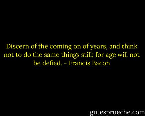 Discern of the coming on of years, and think not to do the same things still; for age will not be defied. - Francis Bacon