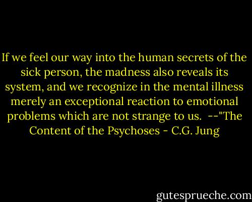 If we feel our way into the human secrets of the sick person, the madness also reveals its system, and we recognize in the mental illness merely an exceptional reaction to emotional problems which are not strange to us.<br /><br />--"The Content of the Psychoses - C.G. Jung