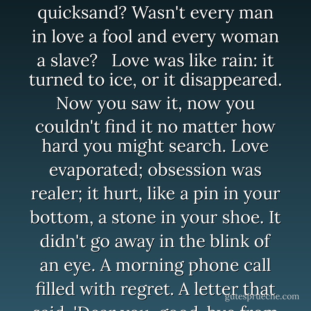 What's the difference between love and obsession? Didn't both make you stay up all night, wandering the streets, a victim of your own imagination, your own heartbeat? Didn't you fall into both, headfirst into quicksand? Wasn't every man in love a fool and every woman a slave? <br /><br />Love was like rain: it turned to ice, or it disappeared. Now you saw it, now you couldn't find it no matter how hard you might search. Love evaporated; obsession was realer; it hurt, like a pin in your bottom, a stone in your shoe. It didn't go away in the blink of an eye. A morning phone call filled with regret. A letter that said, 'Dear you, good-bye from me'. Obsession tasted like something familiar. Something you'd known your whole life. It settled and lurked; it stayed with you. - Alice Hoffman