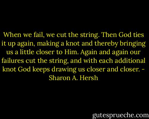 When we fail, we cut the string. Then God ties it up again, making a knot and thereby bringing us a little closer to Him. Again and again our failures cut the string, and with each additional knot God keeps drawing us closer and closer. - Sharon A. Hersh