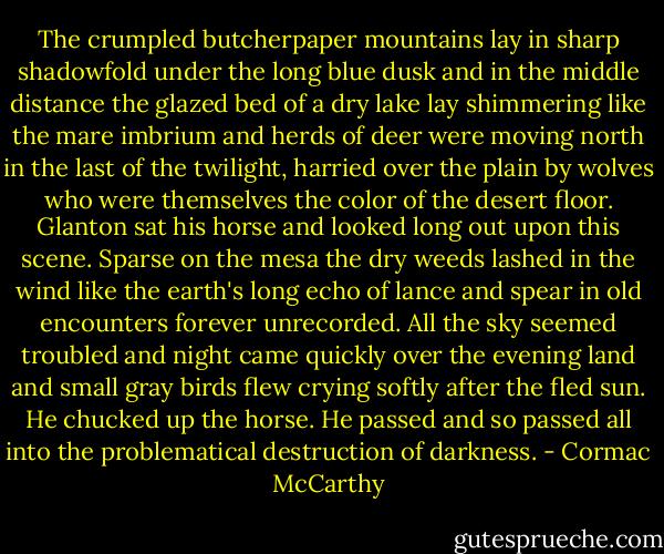 The crumpled butcherpaper mountains lay in sharp shadowfold under the long blue dusk and in the middle distance the glazed bed of a dry lake lay shimmering like the mare imbrium and herds of deer were moving north in the last of the twilight, harried over the plain by wolves who were themselves the color of the desert floor. Glanton sat his horse and looked long out upon this scene. Sparse on the mesa the dry weeds lashed in the wind like the earth's long echo of lance and spear in old encounters forever unrecorded. All the sky seemed troubled and night came quickly over the evening land and small gray birds flew crying softly after the fled sun. He chucked up the horse. He passed and so passed all into the problematical destruction of darkness. - Cormac McCarthy