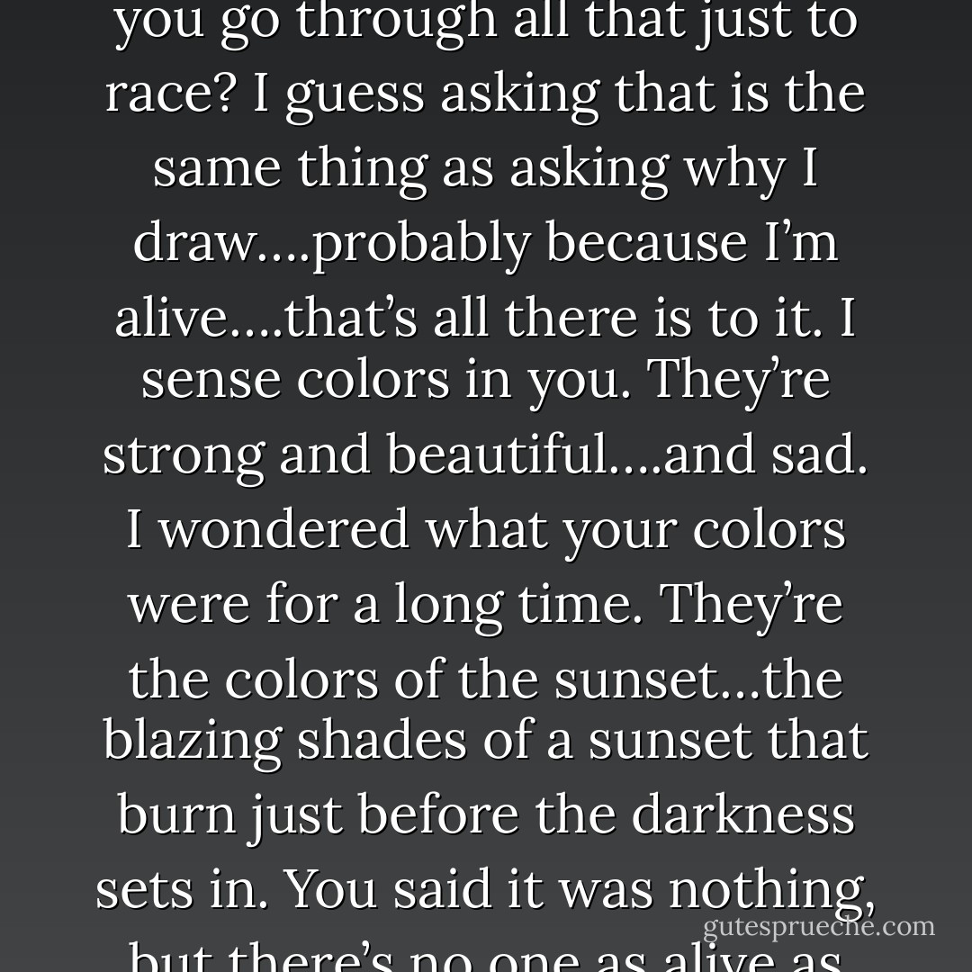 From MARS Volume 3 by Fuyumi Soryo:<br />Kira: “Why do you go through all that just to race? I guess asking that is the same thing as asking why I draw….probably because I’m alive….that’s all there is to it. I sense colors in you. They’re strong and beautiful….and sad. I wondered what your colors were for a long time. They’re the colors of the sunset…the blazing shades of a sunset that burn just before the darkness sets in. You said it was nothing, but there’s no one as alive as you. - Fuyumi Soryo