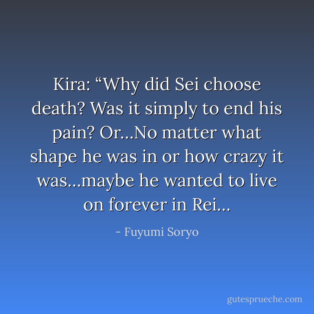 Kira: “Why did Sei choose death? Was it simply to end his pain? Or…No matter what shape he was in or how crazy it was…maybe he wanted to live on forever in Rei… - Fuyumi Soryo