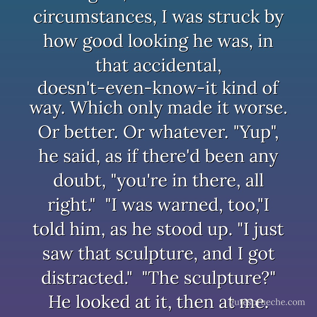 A second later, when he looked up at me, we were face to face, and again, even under these circumstances, I was struck by how good looking he was, in that accidental, doesn't-even-know-it kind of way. Which only made it worse. Or better. Or whatever. "Yup", he said, as if there'd been any doubt, "you're in there, all right." <br />"I was warned, too,"I told him, as he stood up. "I just saw that sculpture, and I got distracted." <br />"The sculpture?" He looked at it, then at me. "Oh, right. Because you know it. - Sarah Dessen
