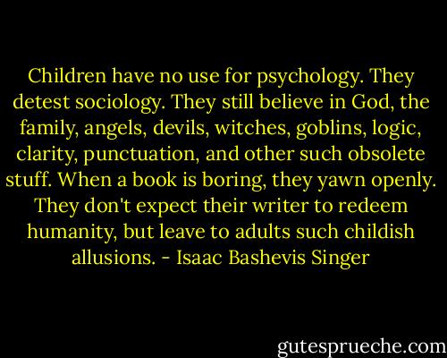 Children have no use for psychology. They detest sociology. They still believe in God, the family, angels, devils, witches, goblins, logic, clarity, punctuation, and other such obsolete stuff. When a book is boring, they yawn openly. They don't expect their writer to redeem humanity, but leave to adults such childish allusions. - Isaac Bashevis Singer