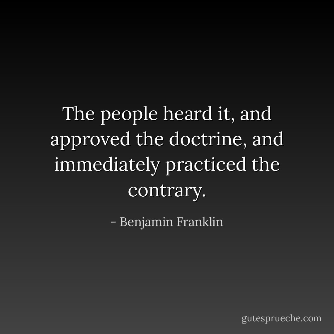 The people heard it, and approved the doctrine, and immediately practiced the contrary. - Benjamin Franklin