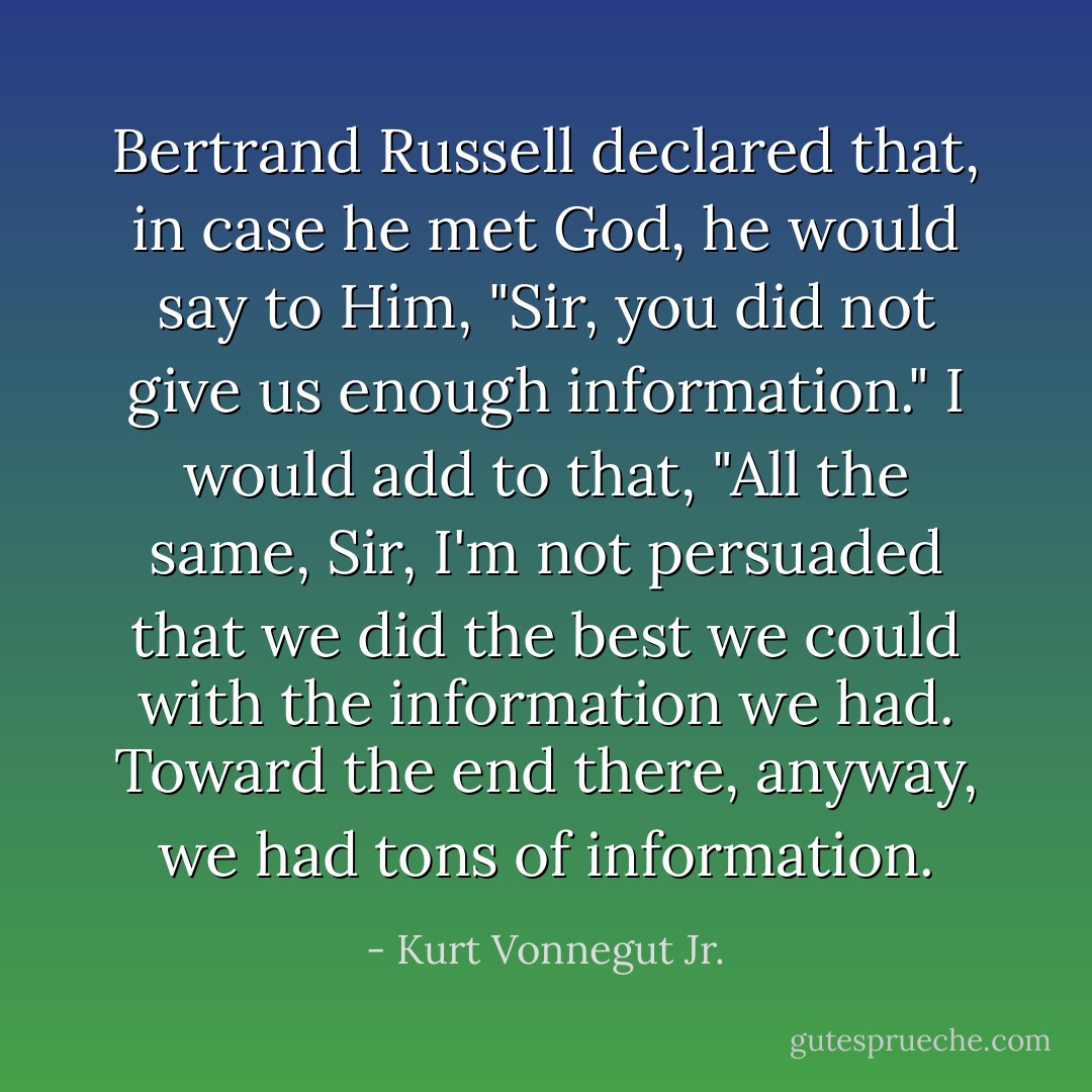 Bertrand Russell declared that, in case he met God, he would say to Him, "Sir, you did not give us enough information." I would add to that, "All the same, Sir, I'm not persuaded that we did the best we could with the information we had. Toward the end there, anyway, we had tons of information. - Kurt Vonnegut Jr.