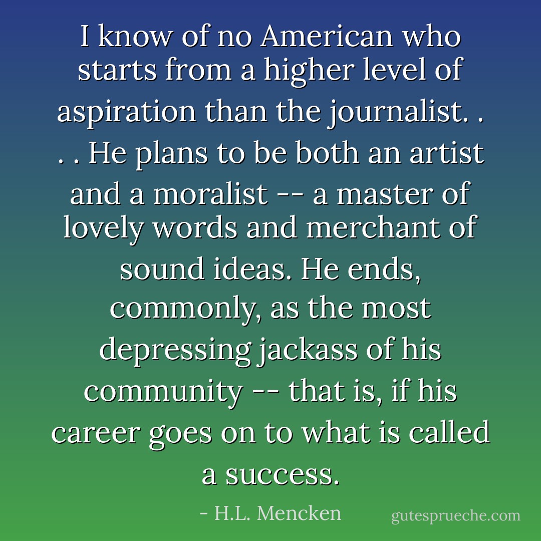 I know of no American who starts from a higher level of aspiration than the journalist. . . . He plans to be both an artist and a moralist -- a master of lovely words and merchant of sound ideas. He ends, commonly, as the most depressing jackass of his community -- that is, if his career goes on to what is called a success. - H.L. Mencken