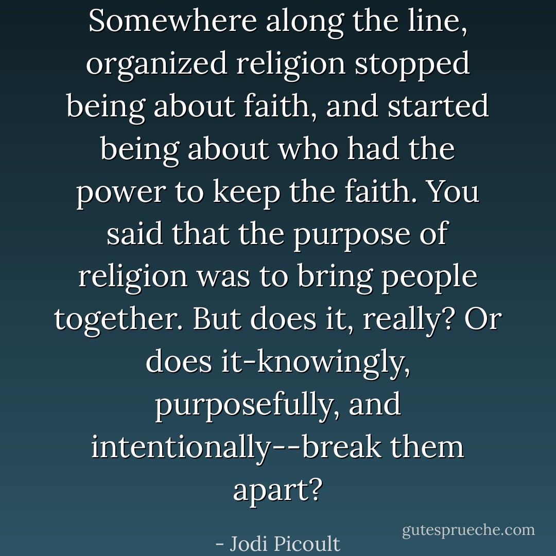Somewhere along the line, organized religion stopped being about faith, and started being about who had the power to keep the faith. You said that the purpose of religion was to bring people together. But does it, really? Or does it-knowingly, purposefully, and intentionally--break them apart? - Jodi Picoult