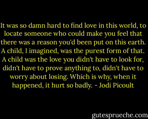 It was so damn hard to find love in this world, to locate someone who could make you feel that there was a reason you'd been put on this earth. A child, I imagined, was the purest form of that. A child was the love you didn't have to look for, didn't have to prove anything to, didn't have to worry about losing. Which is why, when it happened, it hurt so badly. - Jodi Picoult