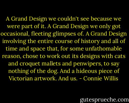A Grand Design we couldn't see because we were part of it. A Grand Design we only got occasional, fleeting glimpses of. A Grand Design involving the entire course of history and all of time and space that, for some unfathomable reason, chose to work out its designs with cats and croquet mallets and penwipers, to say nothing of the dog. And a hideous piece of Victorian artwork. And us. - Connie Willis