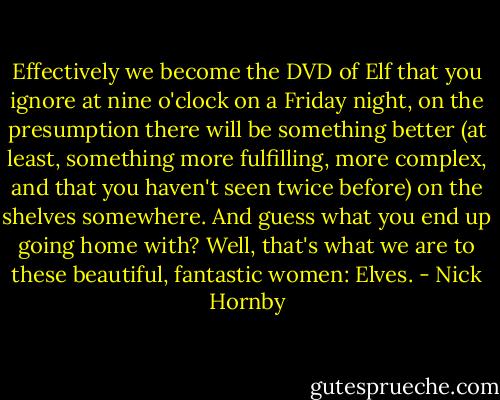 Effectively we become the DVD of Elf that you ignore at nine o'clock on a Friday night, on the presumption there will be something better (at least, something more fulfilling, more complex, and that you haven't seen twice before) on the shelves somewhere. And guess what you end up going home with? Well, that's what we are to these beautiful, fantastic women: Elves. - Nick Hornby