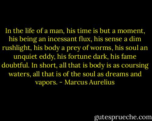In the life of a man, his time is but a moment, his being an incessant flux, his sense a dim rushlight, his body a prey of worms, his soul an unquiet eddy, his fortune dark, his fame doubtful. In short, all that is body is as coursing waters, all that is of the soul as dreams and vapors. - Marcus Aurelius