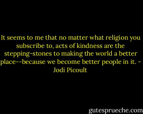 It seems to me that no matter what religion you subscribe to, acts of kindness are the stepping-stones to making the world a better place--because we become better people in it. - Jodi Picoult