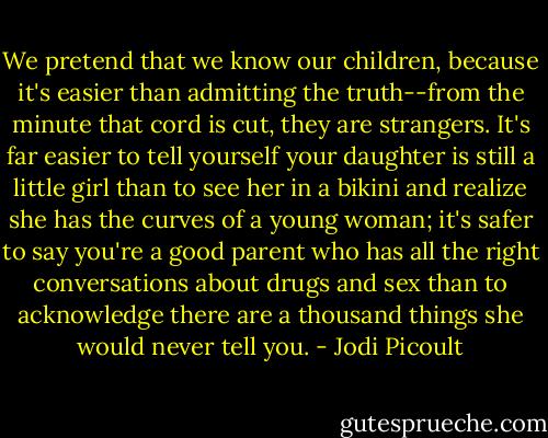 We pretend that we know our children, because it's easier than admitting the truth--from the minute that cord is cut, they are strangers. It's far easier to tell yourself your daughter is still a little girl than to see her in a bikini and realize she has the curves of a young woman; it's safer to say you're a good parent who has all the right conversations about drugs and sex than to acknowledge there are a thousand things she would never tell you. - Jodi Picoult