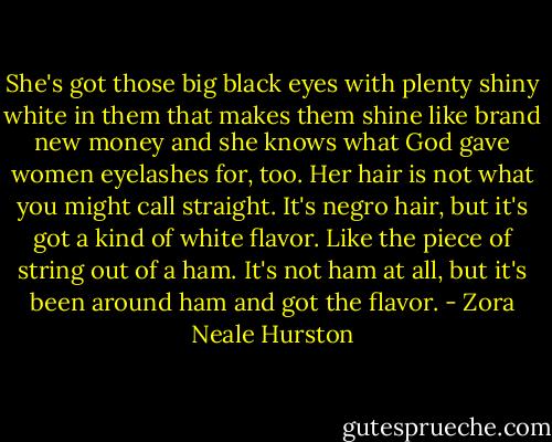 She's got those big black eyes with plenty shiny white in them that makes them shine like brand new money and she knows what God gave women eyelashes for, too. Her hair is not what you might call straight. It's negro hair, but it's got a kind of white flavor. Like the piece of string out of a ham. It's not ham at all, but it's been around ham and got the flavor. - Zora Neale Hurston
