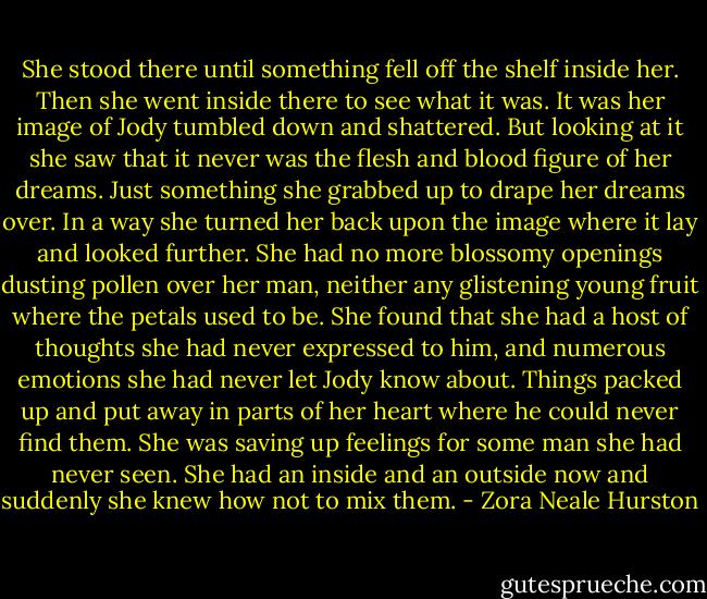 She stood there until something fell off the shelf inside her. Then she went inside there to see what it was. It was her image of Jody tumbled down and shattered. But looking at it she saw that it never was the flesh and blood figure of her dreams. Just something she grabbed up to drape her dreams over. In a way she turned her back upon the image where it lay and looked further. She had no more blossomy openings dusting pollen over her man, neither any glistening young fruit where the petals used to be. She found that she had a host of thoughts she had never expressed to him, and numerous emotions she had never let Jody know about. Things packed up and put away in parts of her heart where he could never find them. She was saving up feelings for some man she had never seen. She had an inside and an outside now and suddenly she knew how not to mix them. - Zora Neale Hurston