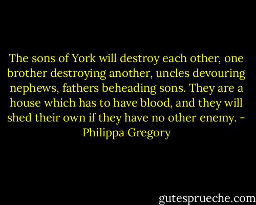 The sons of York will destroy each other, one brother destroying another, uncles devouring nephews, fathers beheading sons. They are a house which has to have blood, and they will shed their own if they have no other enemy. - Philippa Gregory