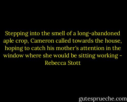 Stepping into the smell of a long-abandoned aple crop, Cameron called towards the house, hoping to catch his mother's attention in the window where she would be sitting working - Rebecca Stott