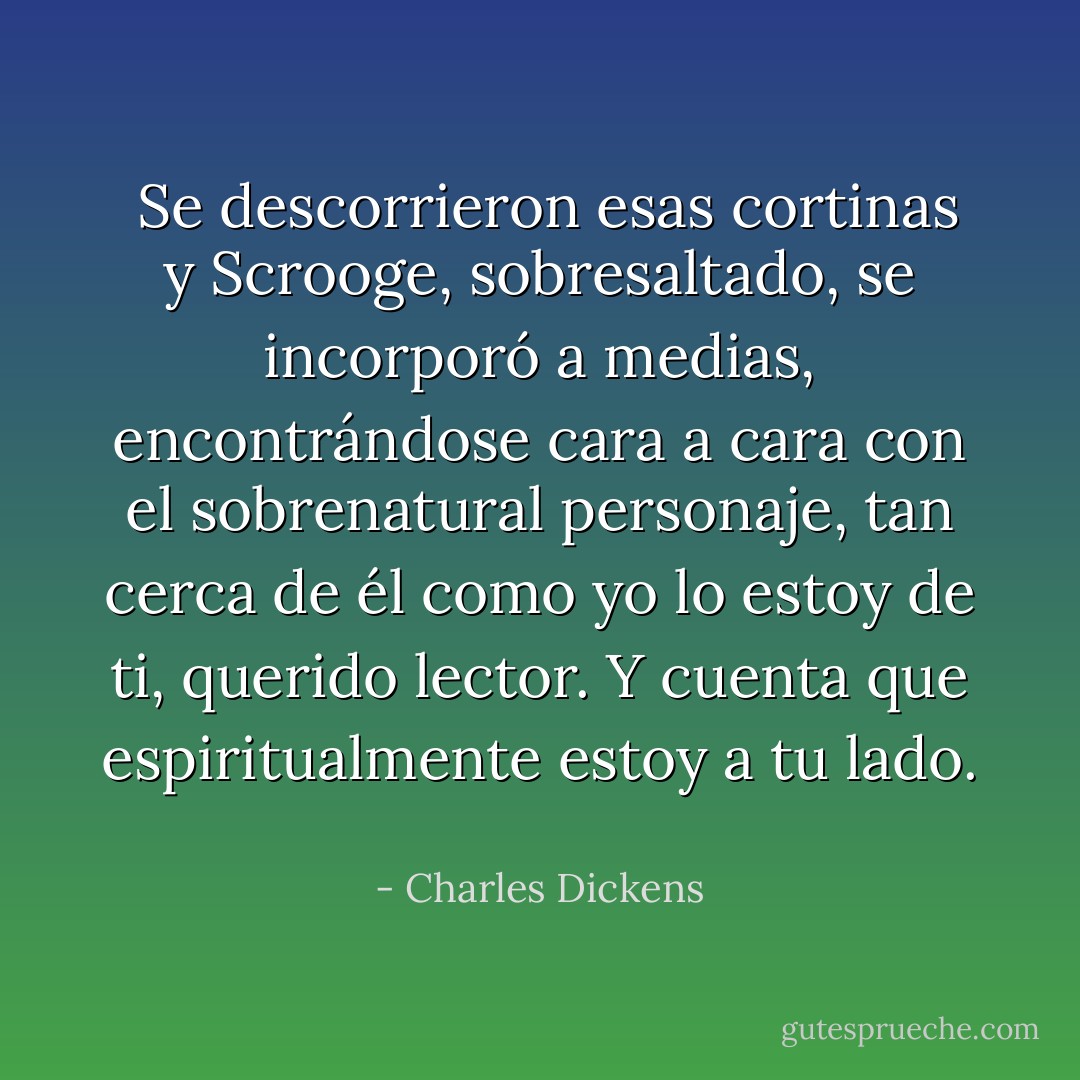  Se descorrieron esas cortinas y Scrooge, sobresaltado, se incorporó a medias, encontrándose cara a cara con el sobrenatural personaje, tan cerca de él como yo lo estoy de ti, querido lector. Y cuenta que espiritualmente estoy a tu lado.  - Charles Dickens