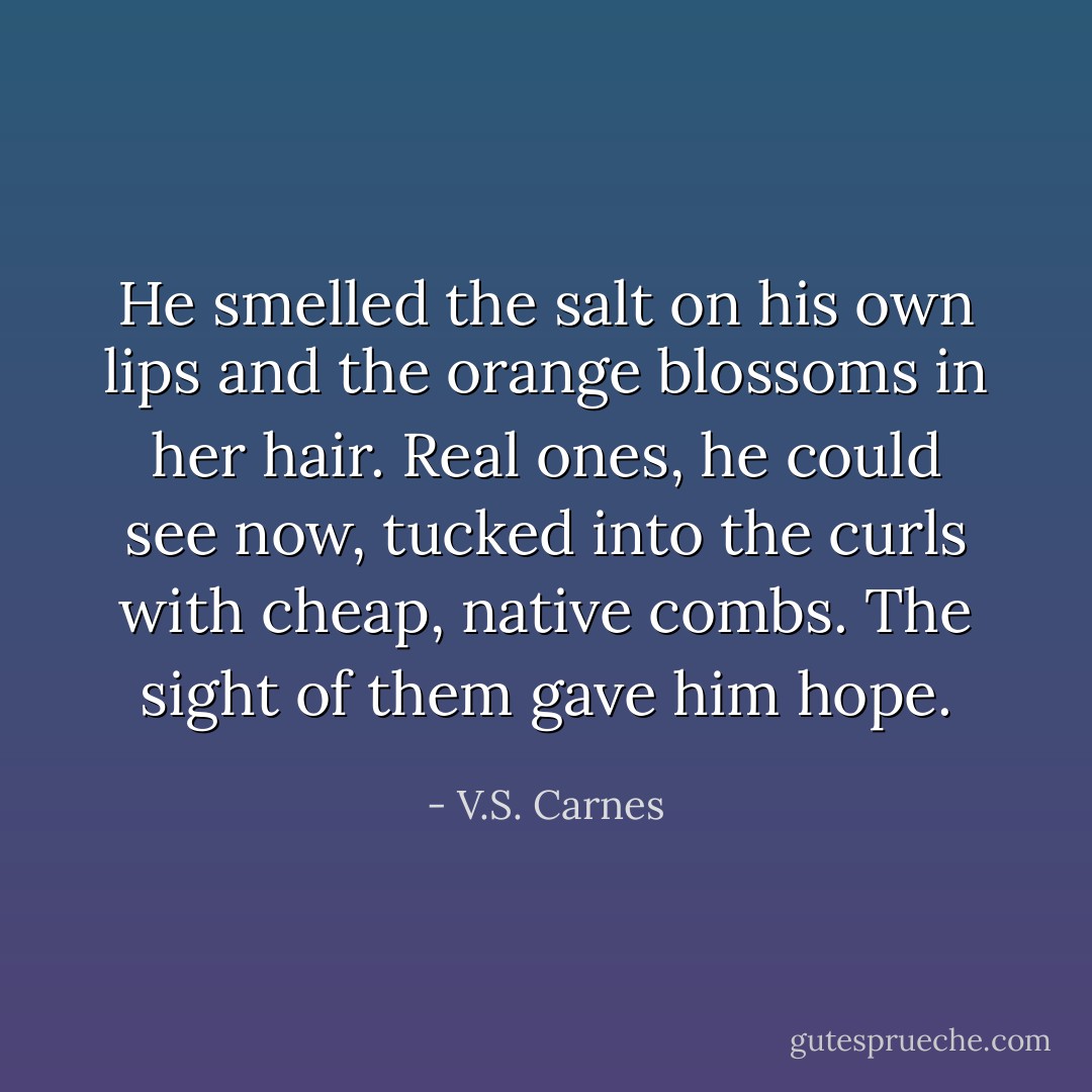 He smelled the salt on his own lips and the orange blossoms in her hair. Real ones, he could see now, tucked into the curls with cheap, native combs. The sight of them gave him hope. - V.S. Carnes