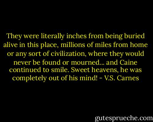 They were literally inches from being buried alive in this place, millions of miles from home or any sort of civilization, where they would never be found or mourned... and Caine continued to smile.<br />Sweet heavens, he was completely out of his mind! - V.S. Carnes