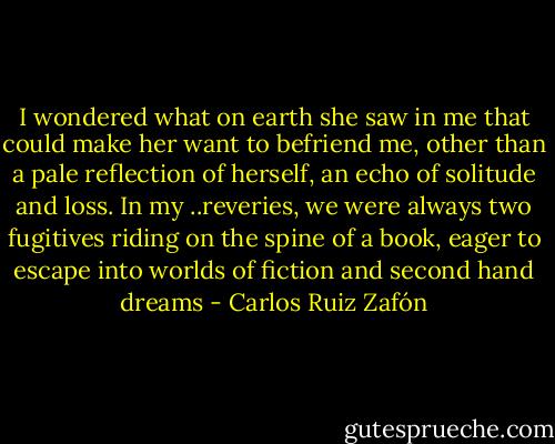 I wondered what on earth she saw in me that could make her want to befriend me, other than a pale reflection of herself, an echo of solitude and loss. In my ..reveries, we were always two fugitives riding on the spine of a book, eager to escape into worlds of fiction and second hand dreams - Carlos Ruiz Zafón