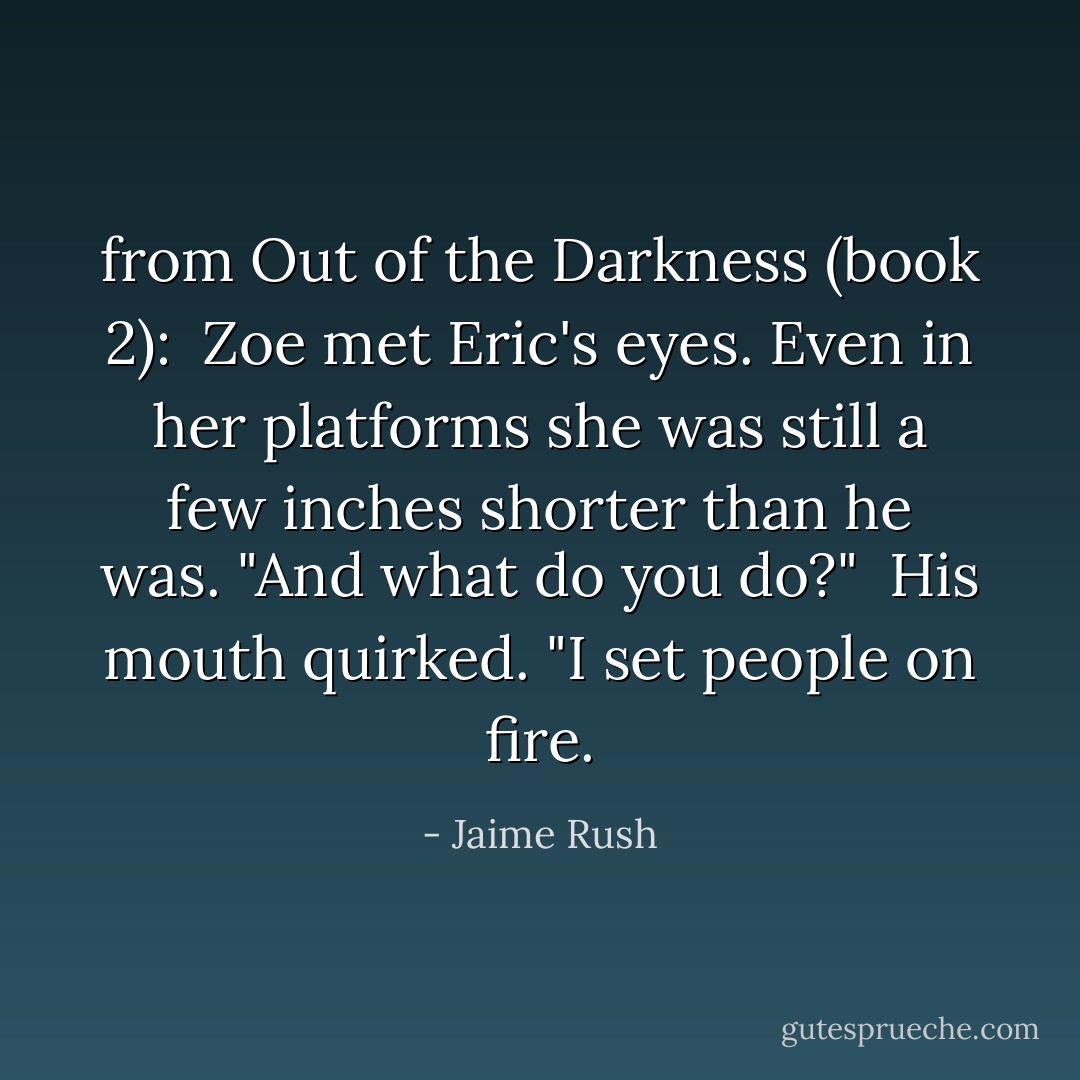 from Out of the Darkness (book 2):<br /><br />Zoe met Eric's eyes. Even in her platforms she was still a few inches shorter than he was. "And what do you do?"<br /><br />His mouth quirked. "I set people on fire. - Jaime Rush