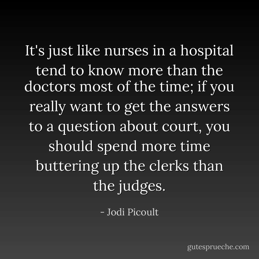 It's just like nurses in a hospital tend to know more than the doctors most of the time; if you really want to get the answers to a question about court, you should spend more time buttering up the clerks than the judges. - Jodi Picoult