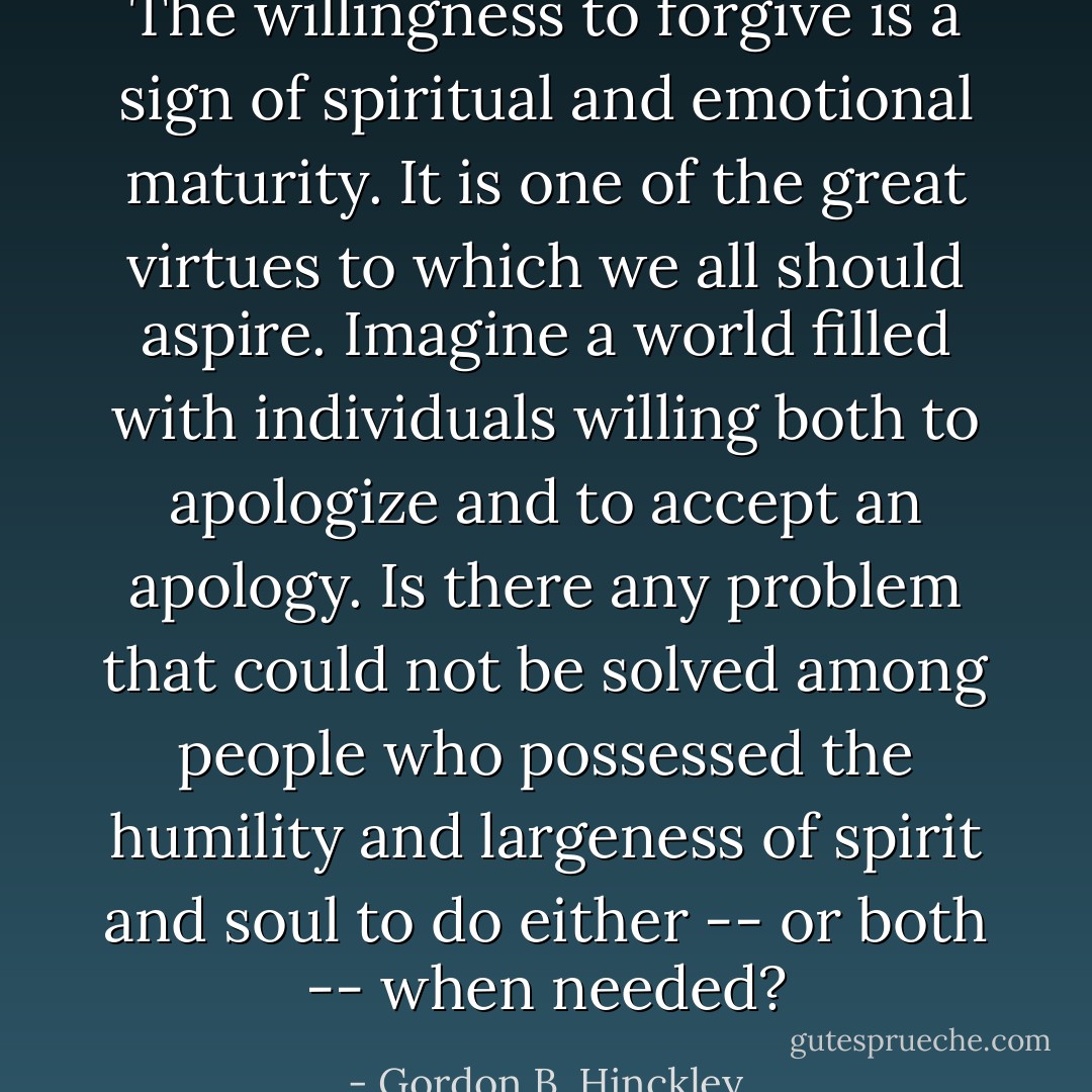 The willingness to forgive is a sign of spiritual and emotional maturity. It is one of the great virtues to which we all should aspire. Imagine a world filled with individuals willing both to apologize and to accept an apology. Is there any problem that could not be solved among people who possessed the humility and largeness of spirit and soul to do either -- or both -- when needed? - Gordon B. Hinckley