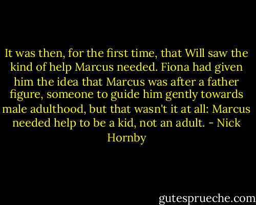 It was then, for the first time, that Will saw the kind of help Marcus needed. Fiona had given him the idea that Marcus was after a father figure, someone to guide him gently towards male adulthood, but that wasn't it at all: Marcus needed help to be a kid, not an adult. - Nick Hornby