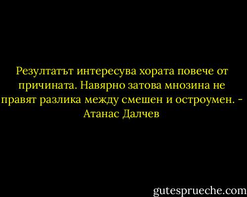 Резултатът интересува хората повече от причината. Навярно затова мнозина не правят разлика между смешен и остроумен. - Атанас Далчев