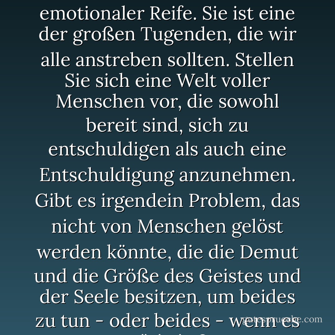 Die Bereitschaft zur Vergebung ist ein Zeichen geistiger und emotionaler Reife. Sie ist eine der großen Tugenden, die wir alle anstreben sollten. Stellen Sie sich eine Welt voller Menschen vor, die sowohl bereit sind, sich zu entschuldigen als auch eine Entschuldigung anzunehmen. Gibt es irgendein Problem, das nicht von Menschen gelöst werden könnte, die die Demut und die Größe des Geistes und der Seele besitzen, um beides zu tun - oder beides - wenn es nötig ist? - Gordon B. Hinckley<