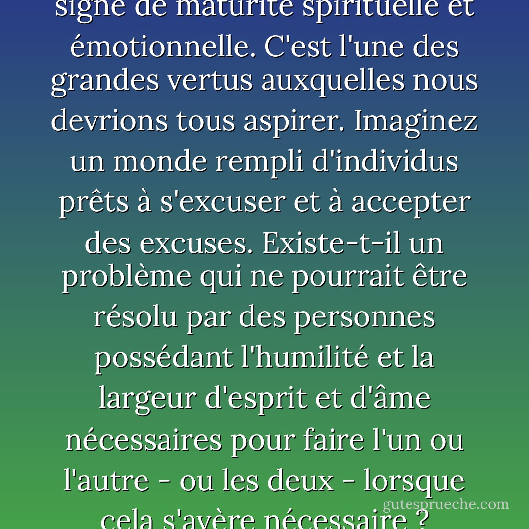 La volonté de pardonner est un signe de maturité spirituelle et émotionnelle. C'est l'une des grandes vertus auxquelles nous devrions tous aspirer. Imaginez un monde rempli d'individus prêts à s'excuser et à accepter des excuses. Existe-t-il un problème qui ne pourrait être résolu par des personnes possédant l'humilité et la largeur d'esprit et d'âme nécessaires pour faire l'un ou l'autre - ou les deux - lorsque cela s'avère nécessaire ? - Gordon B. Hinckley