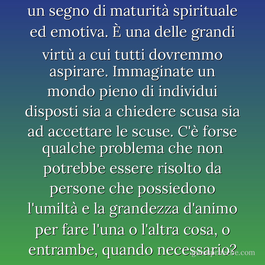 La disponibilità a perdonare è un segno di maturità spirituale ed emotiva. È una delle grandi virtù a cui tutti dovremmo aspirare. Immaginate un mondo pieno di individui disposti sia a chiedere scusa sia ad accettare le scuse. C'è forse qualche problema che non potrebbe essere risolto da persone che possiedono l'umiltà e la grandezza d'animo per fare l'una o l'altra cosa, o entrambe, quando necessario? - Gordon B. Hinckley
