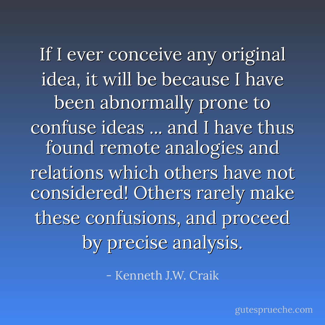 If I ever conceive any original idea, it will be because I have been abnormally prone to confuse ideas ... and I have thus found remote analogies and relations which others have not considered! Others rarely make these confusions, and proceed by precise analysis. - Kenneth J.W. Craik