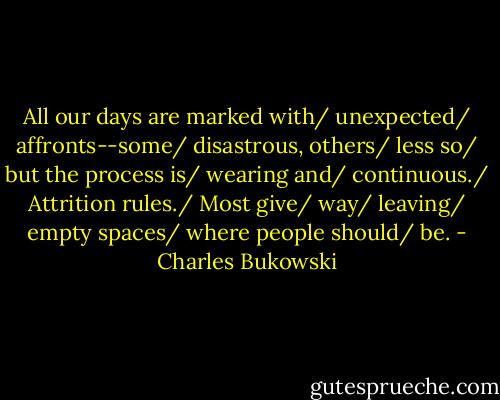 All our days are marked with/<br />unexpected/<br />affronts--some/<br />disastrous, others/<br />less so/<br />but the process is/<br />wearing and/<br />continuous./<br />Attrition rules./<br />Most give/<br />way/<br />leaving/<br />empty spaces/<br />where people should/<br />be. - Charles Bukowski