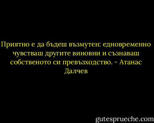 Приятно е да бъдеш възмутен: едновременно чувстваш другите виновни и съзнаваш собственото си превъзходство. - Атанас Далчев